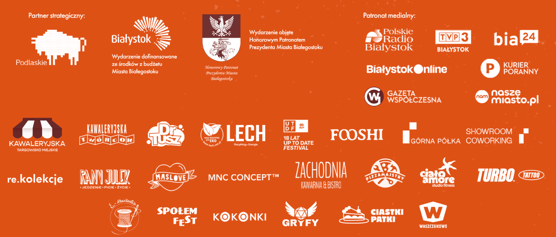 Partnerzy i patroni wydarzenia: Podlaskie, Miasto Białystok, Honorowy Patronat Prezydenta Miasta Białegostoku, Polskie Radio Białystok, TVP3 Białystok, bia24, Białystok Online, Kurier Poranny, Gazeta Współczesna, naszemiasto.pl, Kawaleryjska Targowisko Miejskie, Kawaleryjska Twórcom, Dr Tusz, Lech, Up To Date Festival, Fooshi, Górna Półka, Showroom Coworking, re.kolekcje, Rany Julek, Maslove, MNC Concept, Zachodnia, Pizza Majstry, Ciało Amore, Turbo Tattoo, Społem Fest, Kokonki, Gryfy, Ciastki Patki, Waszczukowe